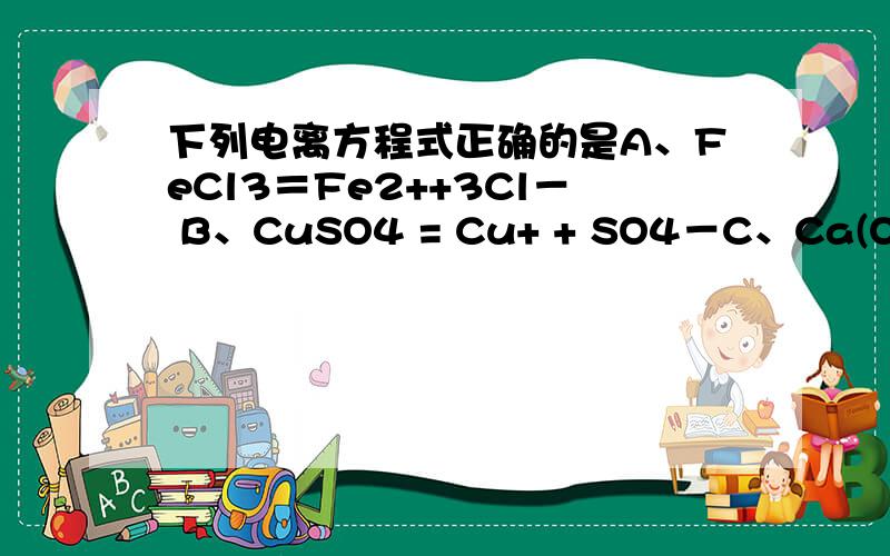 下列电离方程式正确的是A、FeCl3＝Fe2++3Cl－ B、CuSO4 = Cu+ + SO4－C、Ca(OH)2＝ Ca2+ + 2(OH)－ D、Na2CO3= 2Na+ + CO32－