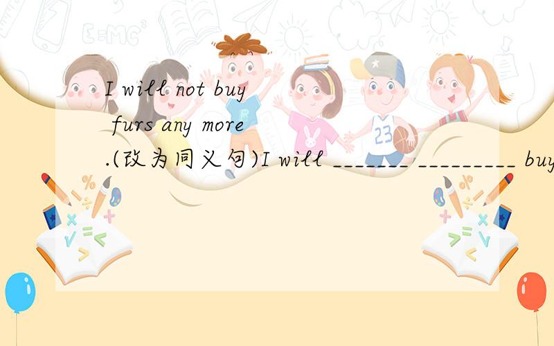 I will not buy furs any more.(改为同义句)I will _______ _________ buy furs.