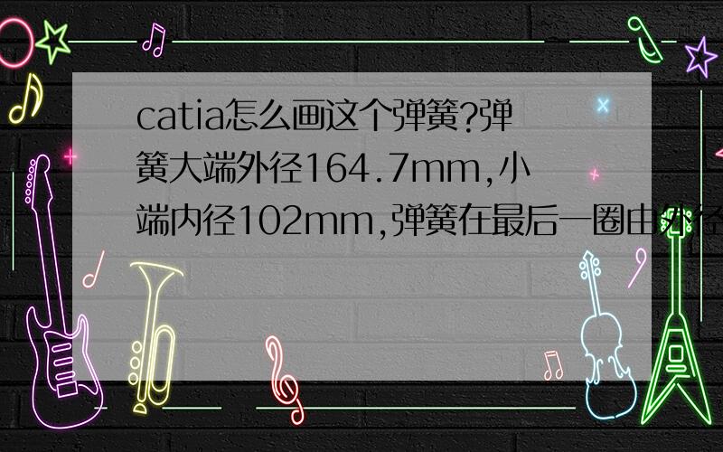 catia怎么画这个弹簧?弹簧大端外径164.7mm,小端内径102mm,弹簧在最后一圈由外径164.7mm过渡为内径102mm.(小端只有一圈）.线径12.75mm（钢丝直径）.（弹簧节距是均匀的.）弹簧自由长度352.5mm,总圈数