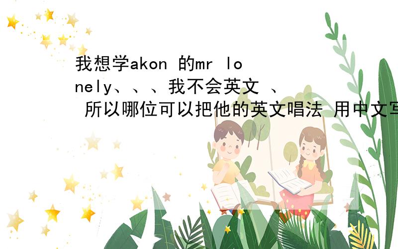 我想学akon 的mr lonely、、、我不会英文 、 所以哪位可以把他的英文唱法 用中文写出来就OK .