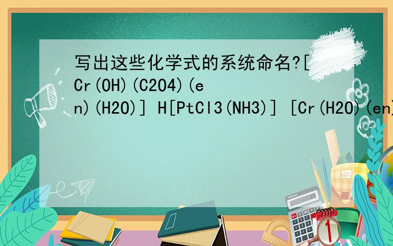 写出这些化学式的系统命名?[Cr(OH)(C2O4)(en)(H2O)] H[PtCl3(NH3)] [Cr(H2O)(en)(Cr2O4)(OH)] [Co(en)3]Cl3