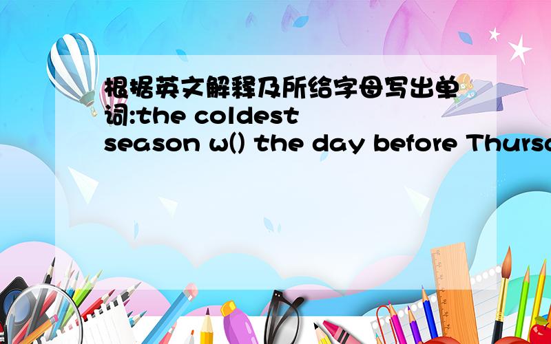 根据英文解释及所给字母写出单词:the coldest season w() the day before Thursday w()