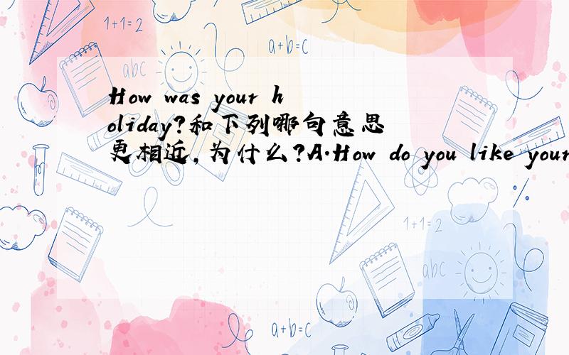 How was your holiday?和下列哪句意思更相近,为什么?A.How do you like your holiday?B.What was your holiday like?照我翻译,ab意思都一样.