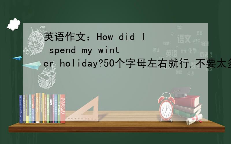 英语作文：How did I spend my winter holiday?50个字母左右就行,不要太多,内容是“已经做过什么事”,“而不是打算做什么”,切记,不要太多,否则不给分,但也不能太少