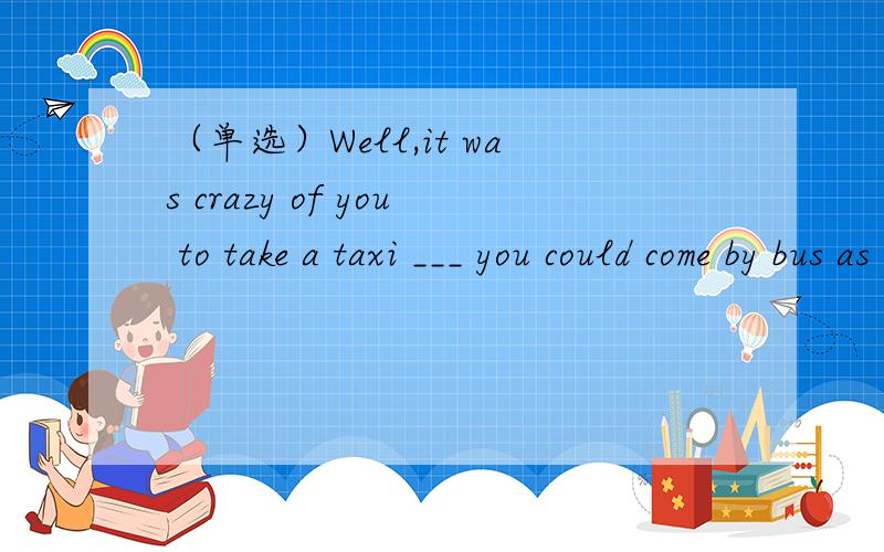 （单选）Well,it was crazy of you to take a taxi ___ you could come by bus as well.--It cost me 30 yuan to get here.--Well,it was crazy of you to take a taxi ___ you could come by bus as well.A.whileB.ifC.becauseD.when为什么选D不选C?