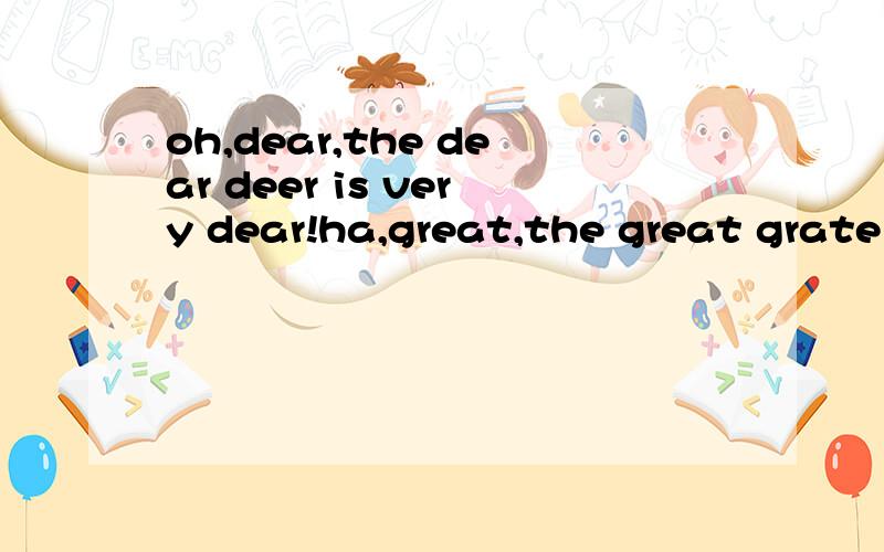 oh,dear,the dear deer is very dear!ha,great,the great grate is real great