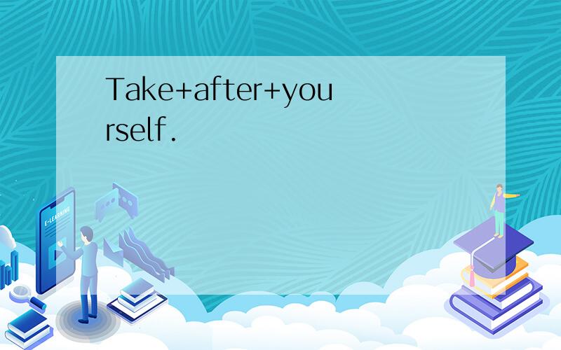Take+after+yourself.