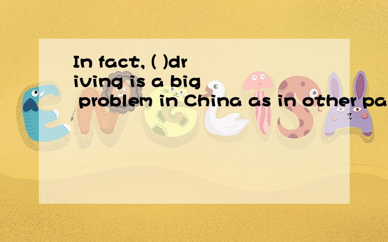 In fact, ( )driving is a big problem in China as in other parts of the world.单项选择In fact, (        )driving  is  a  big  problem  in  China  as  in  other  parts  of  the  world.A.to drink    B.drank   C.drunk   D.drinking