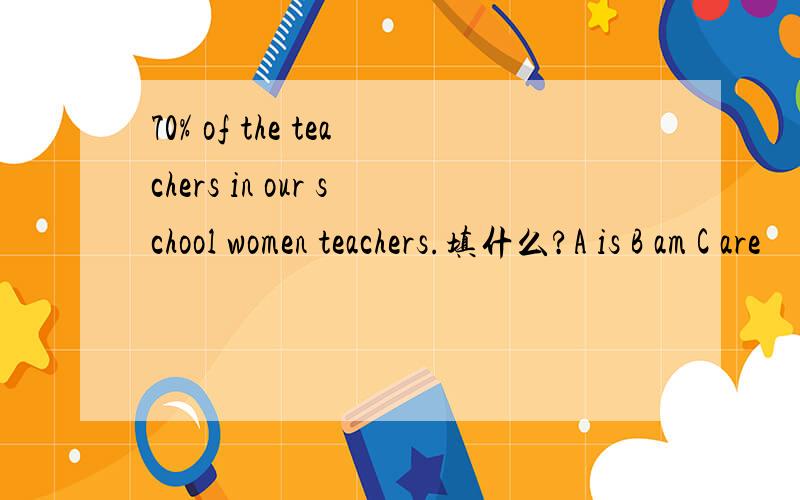 70% of the teachers in our school women teachers.填什么?A is B am C are