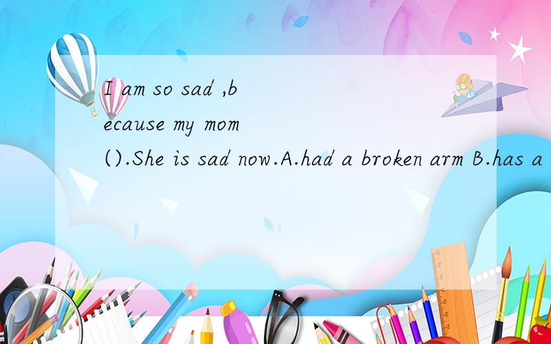 I am so sad ,because my mom ().She is sad now.A.had a broken arm B.has a heaB.has a headache C.had a throat sore.如何选