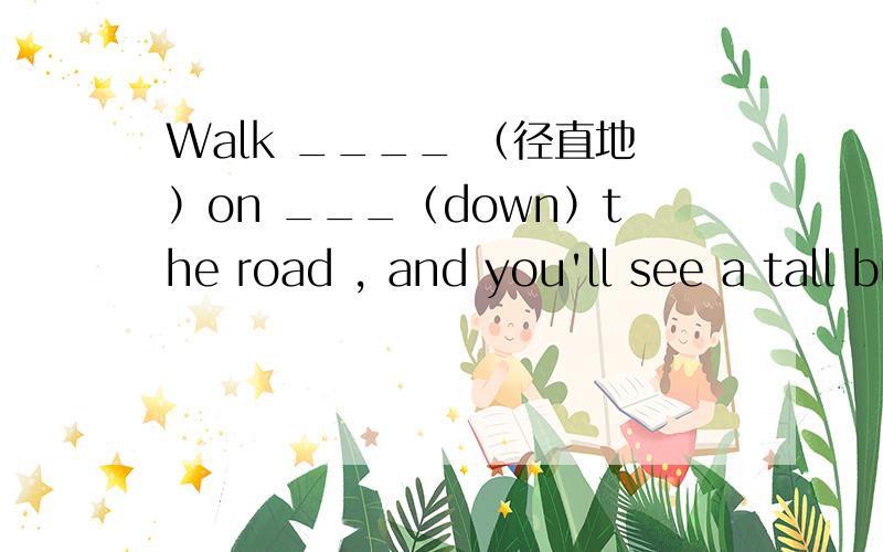 Walk ____ （径直地）on ___（down）the road , and you'll see a tall building.