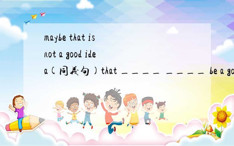 maybe that is not a good idea(同义句)that ____ ____ be a good idea