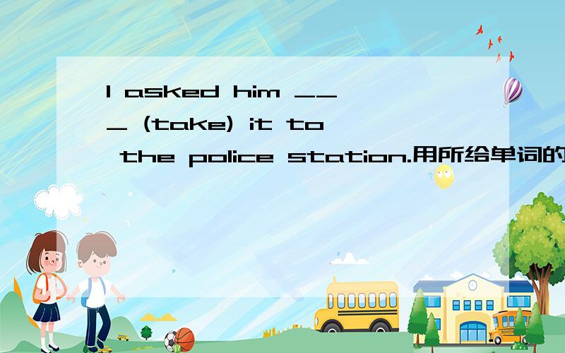 I asked him ___ (take) it to the police station.用所给单词的适当形式填空
