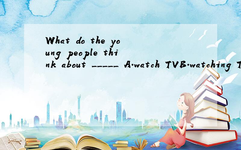 What do the young people think about _____ A.watch TVB.watching TVC.to watch TVD.watched TV