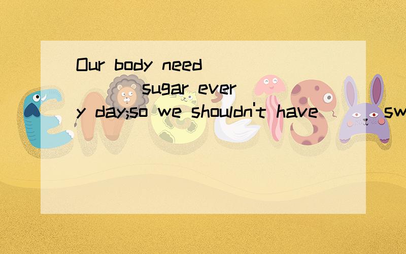 Our body need ___ sugar every day;so we shouldn't have ___sweets.A.a little;a lot of B.little;too many C.a little;too many 我不同意little...