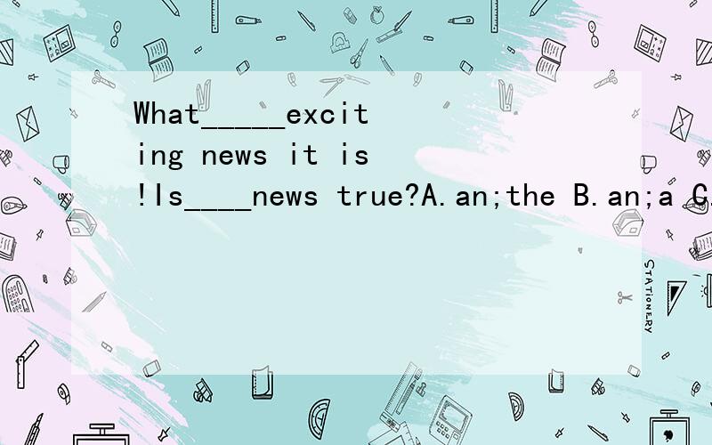 What_____exciting news it is!Is____news true?A.an;the B.an;a C./;the D./;a