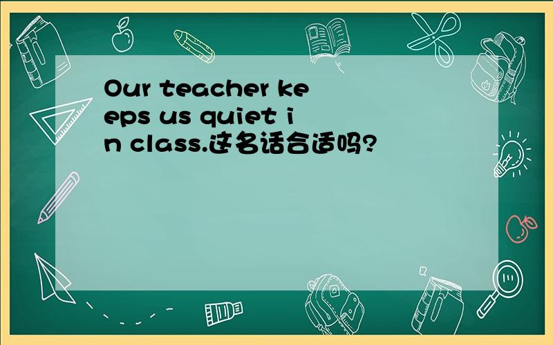 Our teacher keeps us quiet in class.这名话合适吗?
