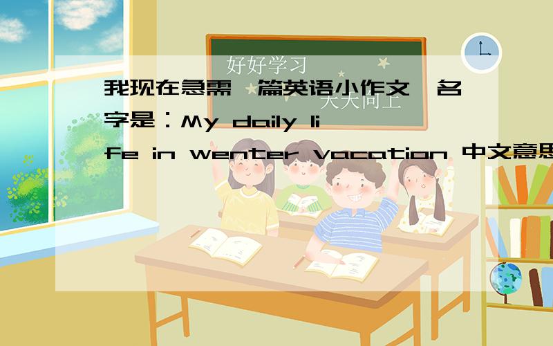 我现在急需一篇英语小作文,名字是：My daily life in wenter vacation 中文意思大概就是我的寒假~中间可能有一个单词错了,如果能写出来的,