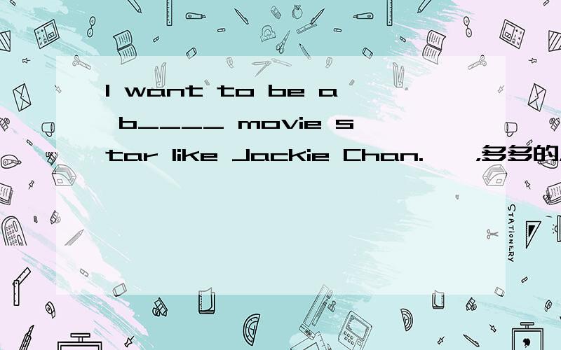 I want to be a b____ movie star like Jackie Chan.嘻嘻，多多的，越多越好哈！