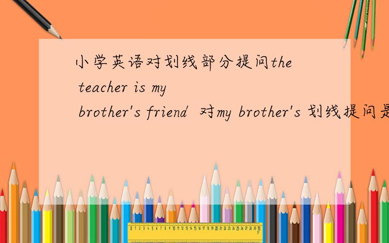 小学英语对划线部分提问the teacher is my brother's friend  对my brother's 划线提问是怎样的呀?