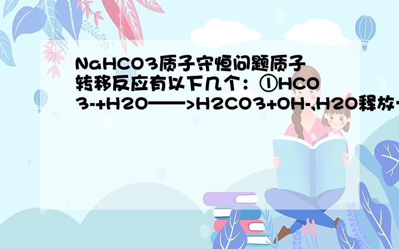 NaHCO3质子守恒问题质子转移反应有以下几个：①HCO3-+H2O——>H2CO3+OH-,H2O释放一个质子并被HCO3-结合②HCO3-+H2O——>CO3 2- +H3O+,HCO3-释放一个质子并被H2O结合③2H2O——>H3O++OH-,H2O释放一个质子并被H2O