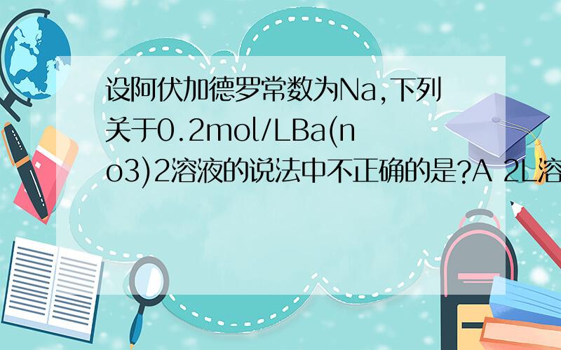 设阿伏加德罗常数为Na,下列关于0.2mol/LBa(no3)2溶液的说法中不正确的是?A 2L溶液中阴,阳离子总数为0.8NA B 500ml溶液中NO3-离子为0.2mol/L C 500ml溶液中Ba2+离子为0.2mol/L D 500ml溶液中no3-离子为0.2Na