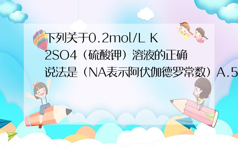 下列关于0.2mol/L K2SO4（硫酸钾）溶液的正确说法是（NA表示阿伏伽德罗常数）A.500mL溶液中所含K+（钾离子）和SO42-（硫酸根离子）总数为0.3NAB.500mL溶液中含有0.1NA个K+（钾离子）C.1L溶液中K+的浓