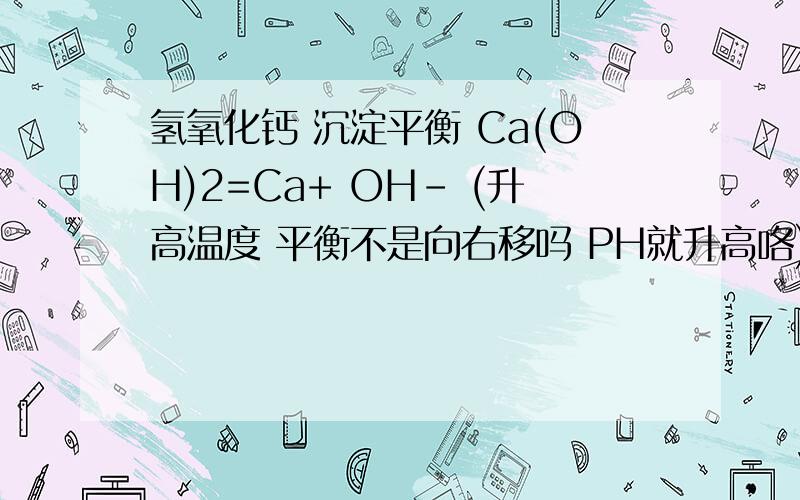 氢氧化钙 沉淀平衡 Ca(OH)2=Ca+ OH- (升高温度 平衡不是向右移吗 PH就升高咯) 但为什么升温PH减少?