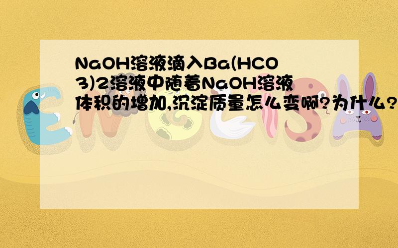 NaOH溶液滴入Ba(HCO3)2溶液中随着NaOH溶液体积的增加,沉淀质量怎么变啊?为什么?