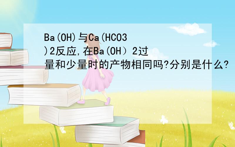 Ba(OH)与Ca(HCO3)2反应,在Ba(OH）2过量和少量时的产物相同吗?分别是什么?
