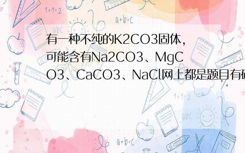 有一种不纯的K2CO3固体,可能含有Na2CO3、MgCO3、CaCO3、NaCl网上都是题目有硫酸的 我这不一样 不要复制!有一种不纯的K2CO3固体,可能含有Na2CO3、MgCO3、CaCO3、NaCl中一种或几种,取该样品13.8g加入100g