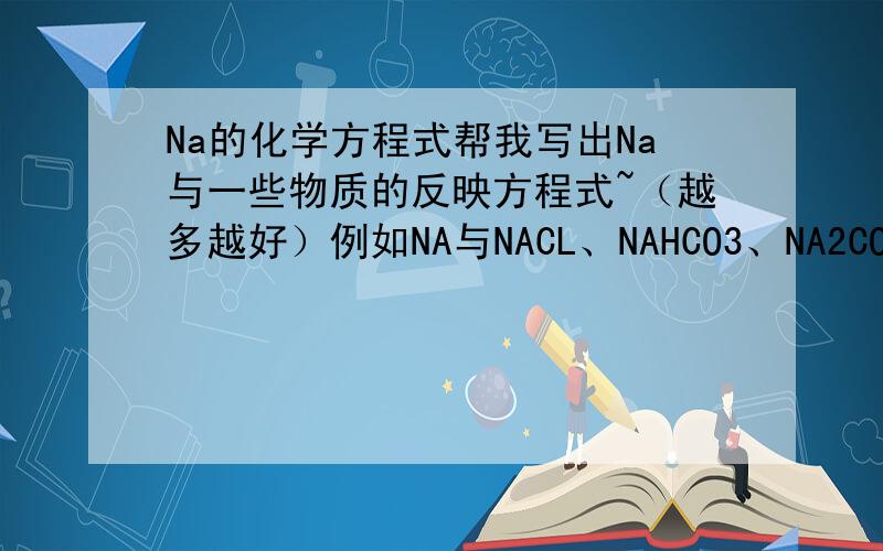 Na的化学方程式帮我写出Na与一些物质的反映方程式~（越多越好）例如NA与NACL、NAHCO3、NA2CO3、NH4CL、CUSO4、FECL3等~说出我列出的6个的现象
