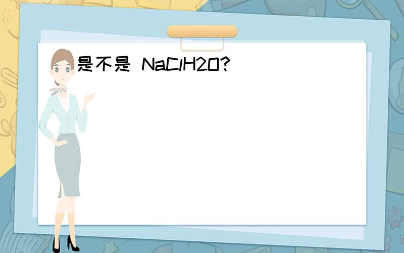 是不是 NaClH2O?