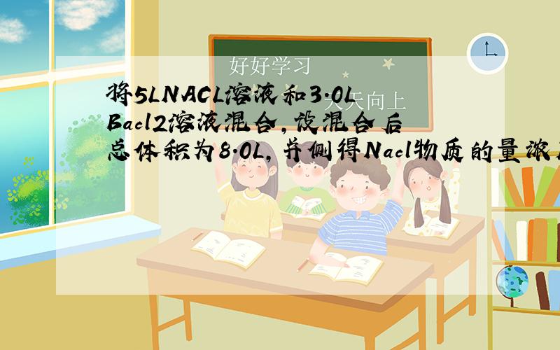 将5LNACL溶液和3.0LBacl2溶液混合,设混合后总体积为8.0L,并侧得Nacl物质的量浓度将5LNacl溶液和3.0LBacl2溶液混合,设混合后总体积为8.0L,并侧得Nacl物质的量浓度为0.50mol/L,Bacl2物质的量浓度为0.30mol/L.