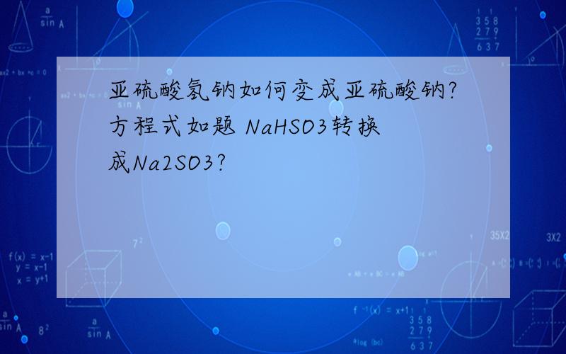 亚硫酸氢钠如何变成亚硫酸钠?方程式如题 NaHSO3转换成Na2SO3?
