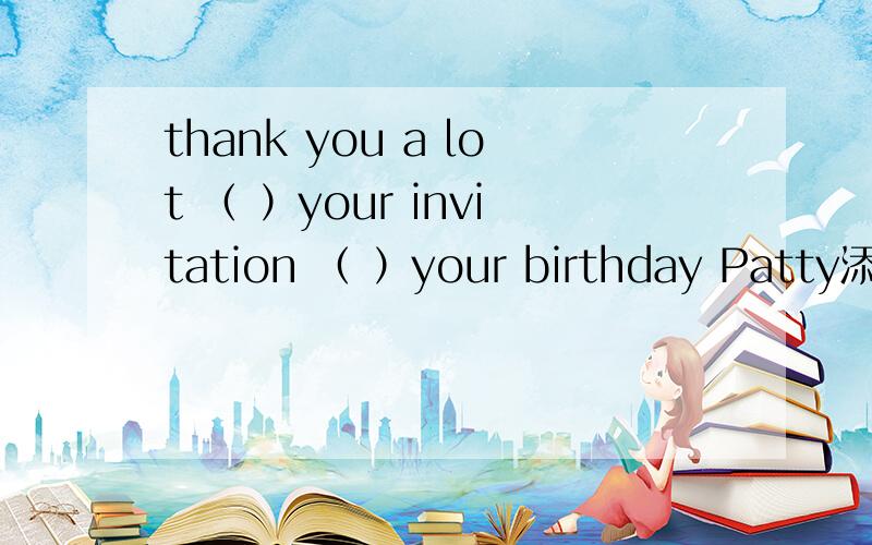 thank you a lot （ ）your invitation （ ）your birthday Patty添加介词 我认为是 for ,come to