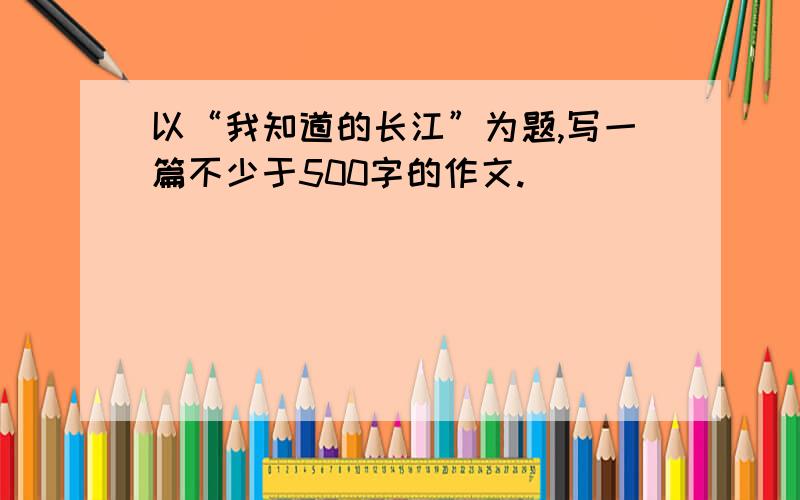 以“我知道的长江”为题,写一篇不少于500字的作文.