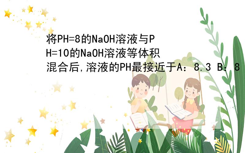 将PH=8的NaOH溶液与PH=10的NaOH溶液等体积混合后,溶液的PH最接近于A：8.3 B：8 C：9 D：9.7