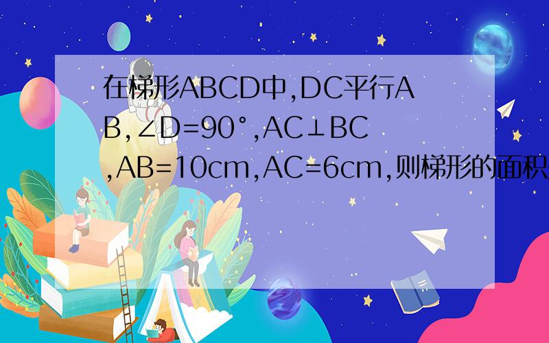 在梯形ABCD中,DC平行AB,∠D=90°,AC⊥BC,AB=10cm,AC=6cm,则梯形的面积是