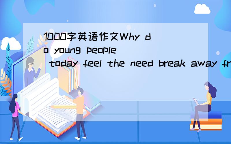 1000字英语作文Why do young people today feel the need break away from their parents?