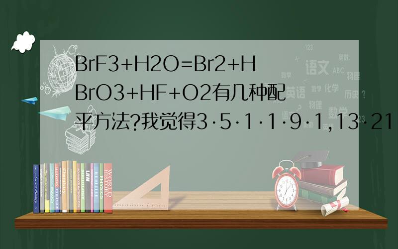 BrF3+H2O=Br2+HBrO3+HF+O2有几种配平方法?我觉得3·5·1·1·9·1,13·21·5·3·39·6,10·16·4·2·30·5这几种都行