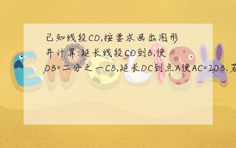 已知线段CD,按要求画出图形并计算:延长线段CD到B,使DB=二分之一CB,延长DC到点A使AC=2DB.若AB=8厘米,求出CD与AD的长