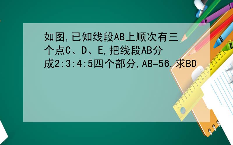 如图,已知线段AB上顺次有三个点C、D、E,把线段AB分成2:3:4:5四个部分,AB=56,求BD