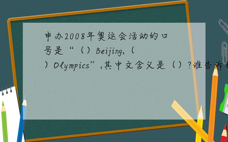 申办2008年奥运会活动的口号是“（）Beijing,（）Olympics”,其中文含义是（）?谁告诉我?谢谢~~!