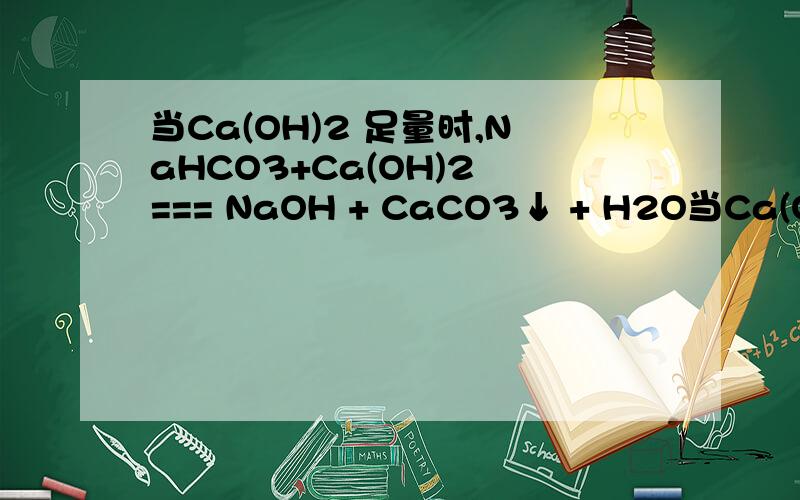 当Ca(OH)2 足量时,NaHCO3+Ca(OH)2 === NaOH + CaCO3↓ + H2O当Ca(OH)2 不足量时2NaHCO3+Ca(OH)2 === Na2CO3 + CaCO3↓+ 2H2O原因是什么?还有Ca(HCO3)2+NaOH(足量) Ca(HCO3)2（足量）+NaOH生成什么?