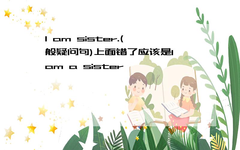 I am sister.(一般疑问句)上面错了应该是I am a sister