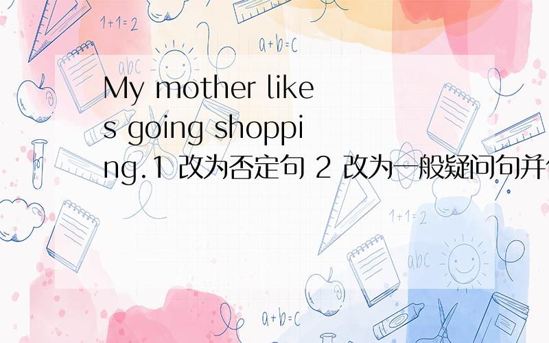 My mother likes going shopping.1 改为否定句 2 改为一般疑问句并作否定和肯定回答 3 对划线部分提问.注意,划线部分是：likes going shopping.