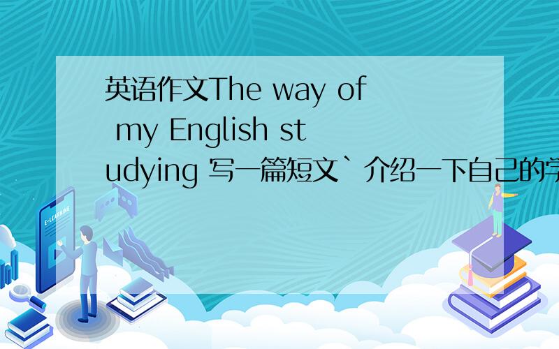 英语作文The way of my English studying 写一篇短文`介绍一下自己的学习方法