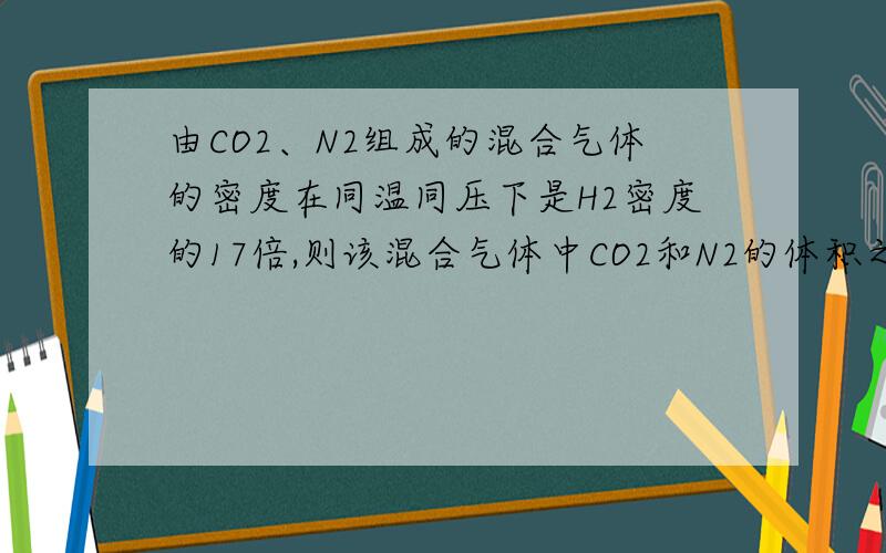 由CO2、N2组成的混合气体的密度在同温同压下是H2密度的17倍,则该混合气体中CO2和N2的体积之比为?