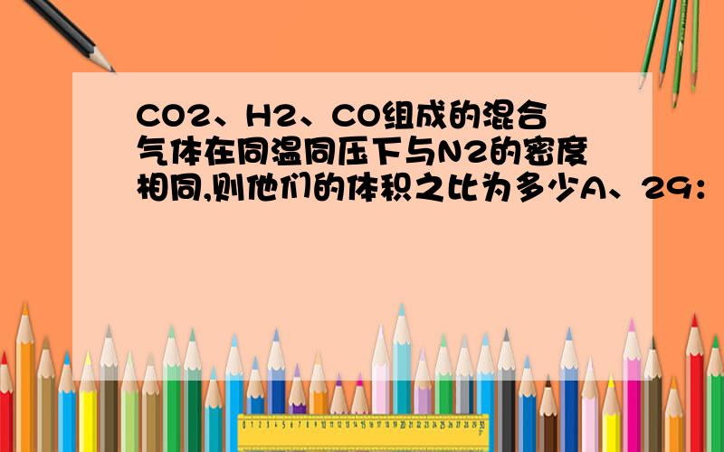 CO2、H2、CO组成的混合气体在同温同压下与N2的密度相同,则他们的体积之比为多少A、29：8：13 B、22：1：14 C、13：8：29 D、26：16：57